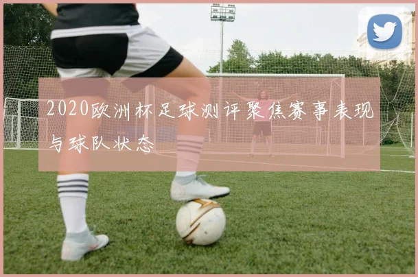 2020欧洲杯足球测评聚焦赛事表现与球队状态