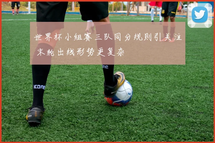 世界杯小组赛三队同分规则引关注 末轮出线形势更复杂
