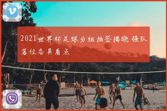 2021世界杯足球分组抽签揭晓 强队落位各具看点