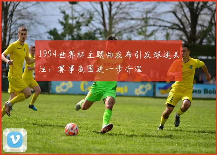 1994世界杯主题曲发布引发球迷关注,赛事氛围进一步升温