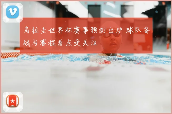 乌拉圭世界杯赛事预测出炉 球队备战与赛程看点受关注