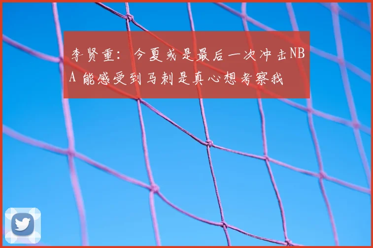李贤重:今夏或是最后一次冲击NBA 能感受到马刺是真心想考察我
