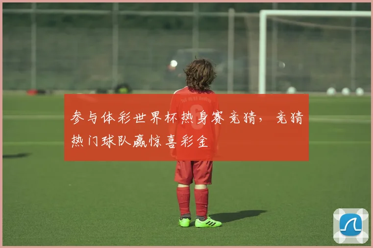 参与体彩世界杯热身赛竞猜,竞猜热门球队赢惊喜彩金