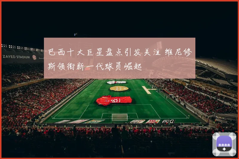 巴西十大巨星盘点引发关注 维尼修斯领衔新一代球员崛起