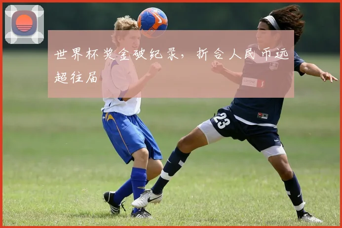 世界杯奖金破纪录,折合人民币远超往届
