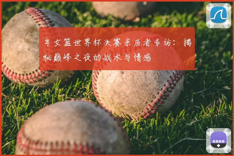 年女篮世界杯决赛亲历者专访:揭秘巅峰之夜的战术与情感