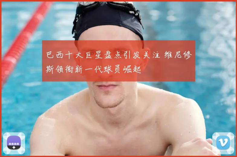 巴西十大巨星盘点引发关注 维尼修斯领衔新一代球员崛起