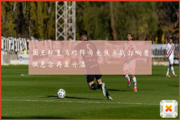 国王杯皇马对阵马竞焦点战打响晋级悬念再度升温