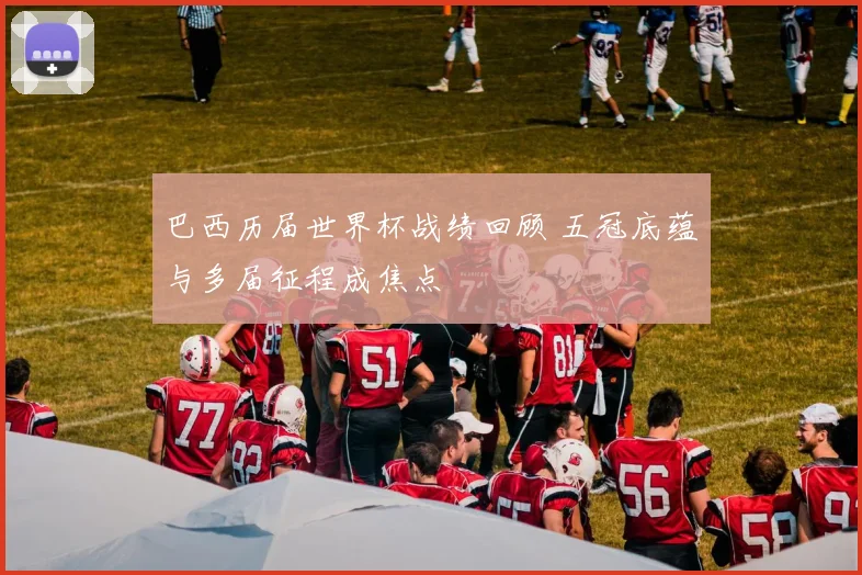 巴西历届世界杯战绩回顾 五冠底蕴与多届征程成焦点