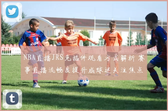 NBA直播JRS免插件观看方式解析 赛事直播流畅度提升成球迷关注焦点