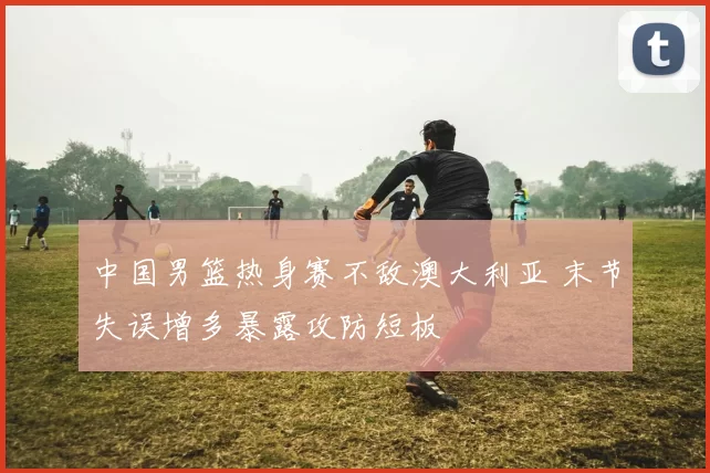 中国男篮热身赛不敌澳大利亚 末节失误增多暴露攻防短板