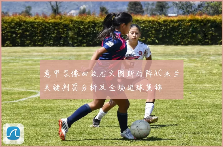 意甲录像回放尤文图斯对阵AC米兰关键判罚分析及全场进球集锦