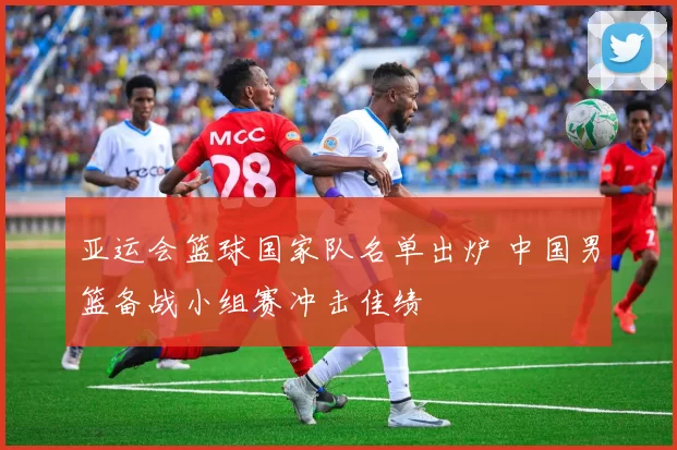 亚运会篮球国家队名单出炉 中国男篮备战小组赛冲击佳绩