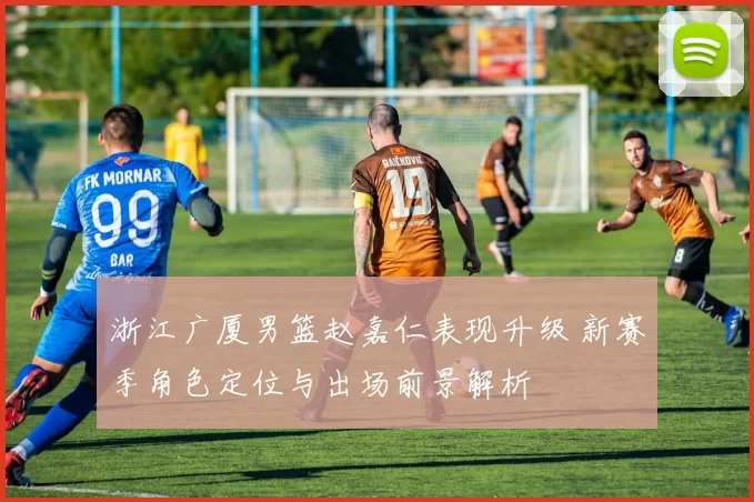 浙江广厦男篮赵嘉仁表现升级 新赛季角色定位与出场前景解析