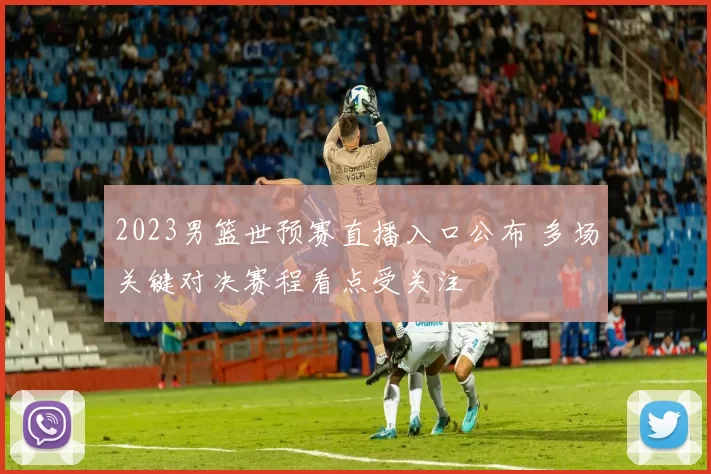 2023男篮世预赛直播入口公布 多场关键对决赛程看点受关注
