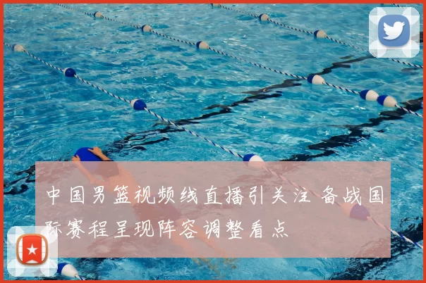 中国男篮视频线直播引关注 备战国际赛程呈现阵容调整看点