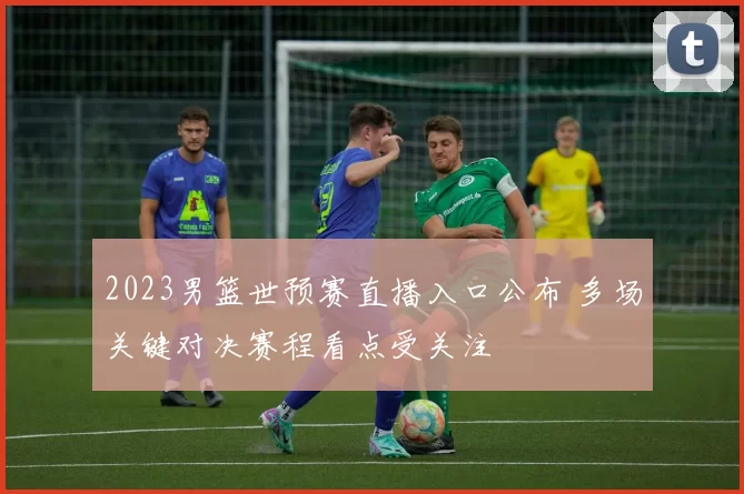 2023男篮世预赛直播入口公布 多场关键对决赛程看点受关注