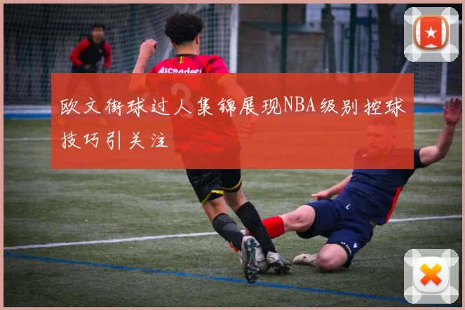 欧文街球过人集锦展现NBA级别控球技巧引关注