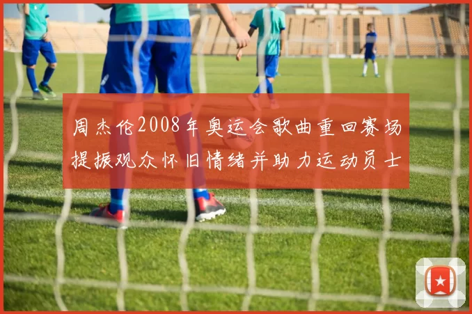 周杰伦2008年奥运会歌曲重回赛场提振观众怀旧情绪并助力运动员士气