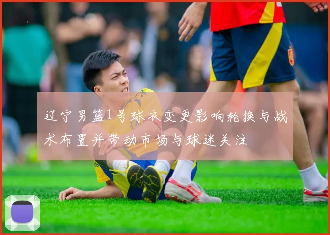 辽宁男篮1号球衣变更影响轮换与战术布置并带动市场与球迷关注