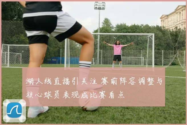 湖人线直播引关注 赛前阵容调整与核心球员表现成比赛看点