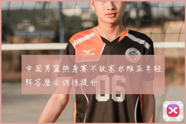 中国男篮热身赛不敌塞尔维亚年轻阵容磨合仍待提升