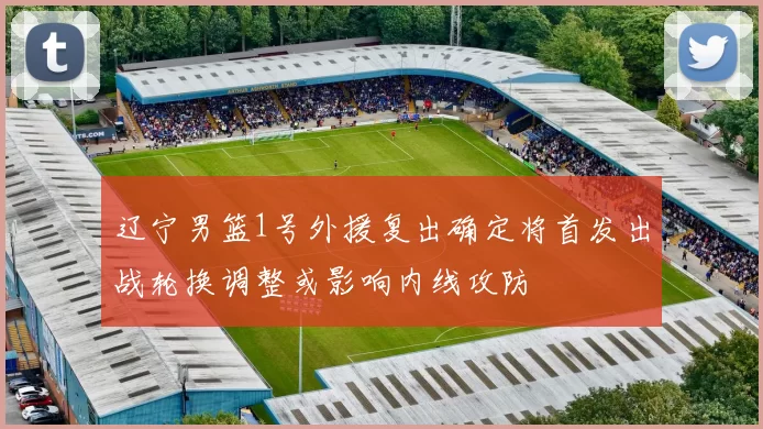 辽宁男篮1号外援复出确定将首发出战轮换调整或影响内线攻防