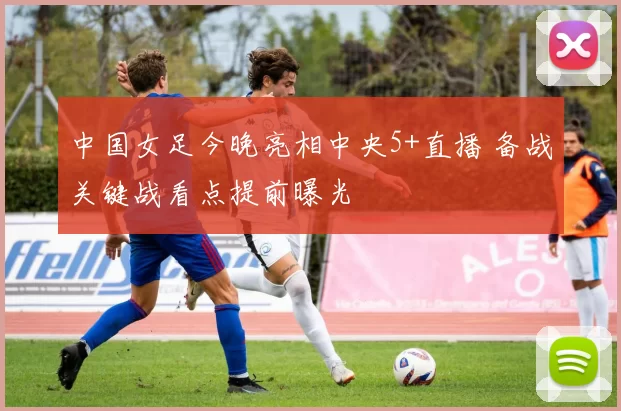 中国女足今晚亮相中央5+直播 备战关键战看点提前曝光