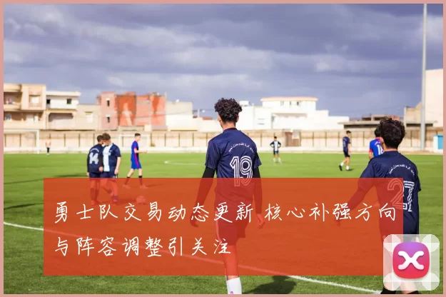 勇士队交易动态更新 核心补强方向与阵容调整引关注