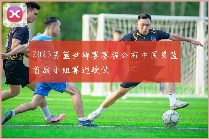 2023男篮世锦赛赛程公布中国男篮首战小组赛迎硬仗