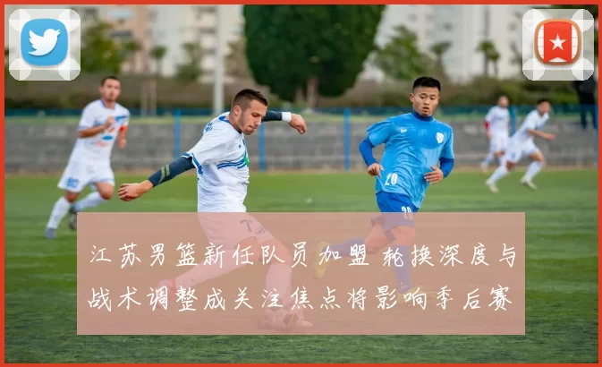 江苏男篮新任队员加盟 轮换深度与战术调整成关注焦点将影响季后赛竞争