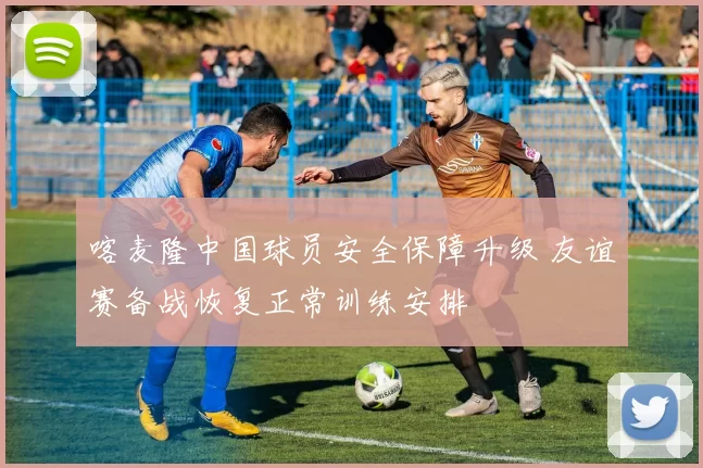 喀麦隆中国球员安全保障升级 友谊赛备战恢复正常训练安排