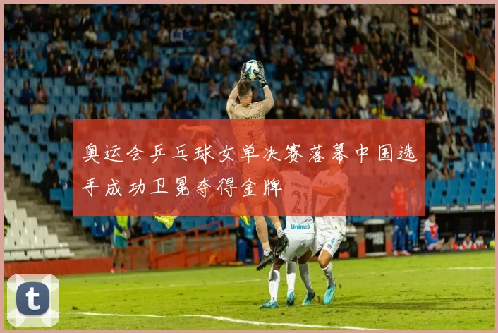 奥运会乒乓球女单决赛落幕中国选手成功卫冕夺得金牌