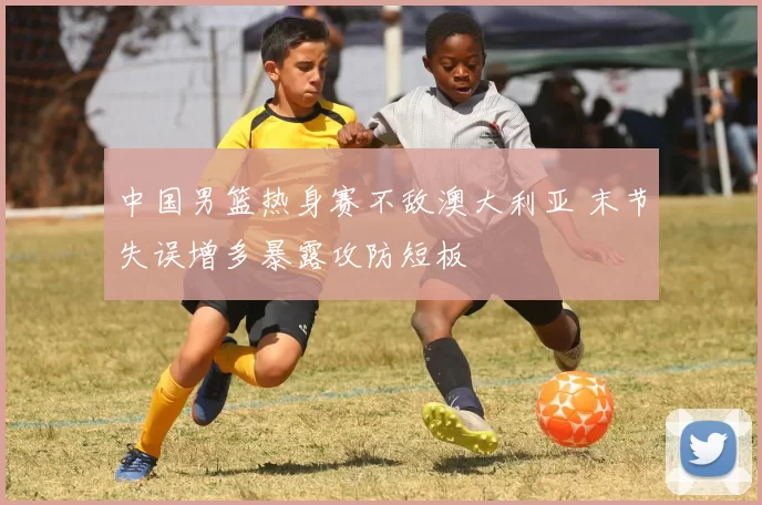 中国男篮热身赛不敌澳大利亚 末节失误增多暴露攻防短板
