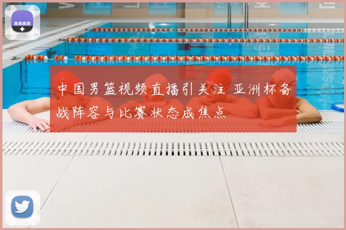 中国男篮视频直播引关注 亚洲杯备战阵容与比赛状态成焦点