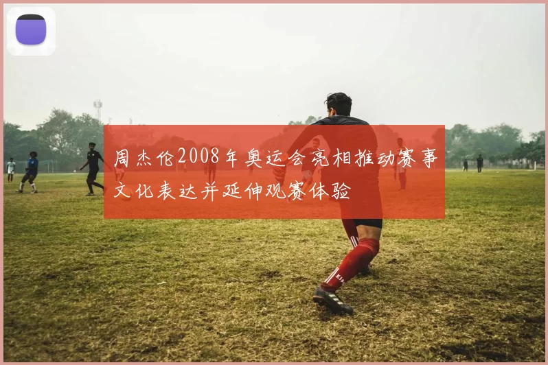 周杰伦2008年奥运会亮相推动赛事文化表达并延伸观赛体验