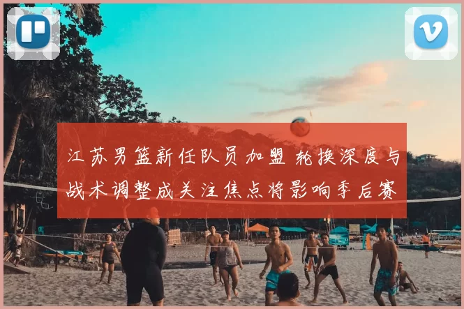 江苏男篮新任队员加盟 轮换深度与战术调整成关注焦点将影响季后赛竞争