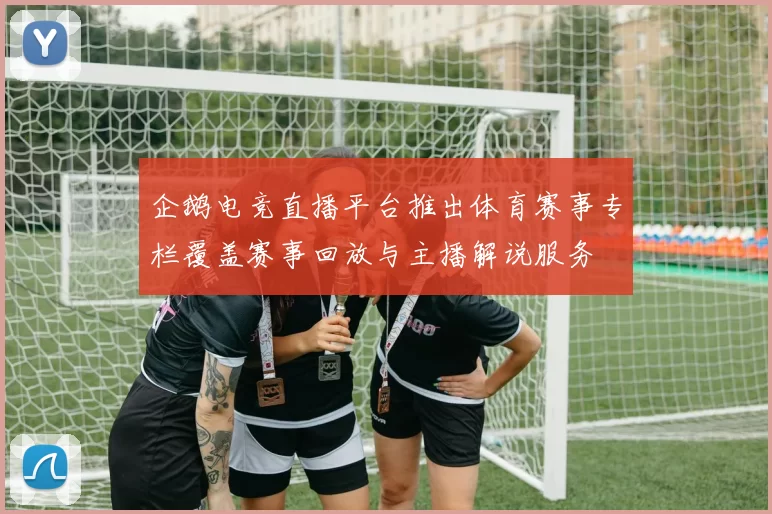企鹅电竞直播平台推出体育赛事专栏覆盖赛事回放与主播解说服务