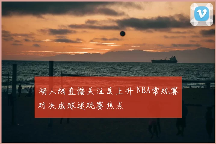 湖人线直播关注度上升 NBA常规赛对决成球迷观赛焦点