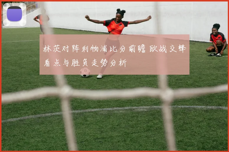 林茨对阵利物浦比分前瞻 欧战交锋看点与胜负走势分析