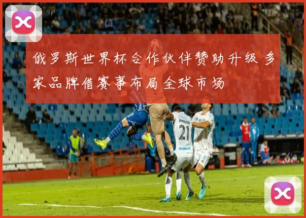 俄罗斯世界杯合作伙伴赞助升级 多家品牌借赛事布局全球市场