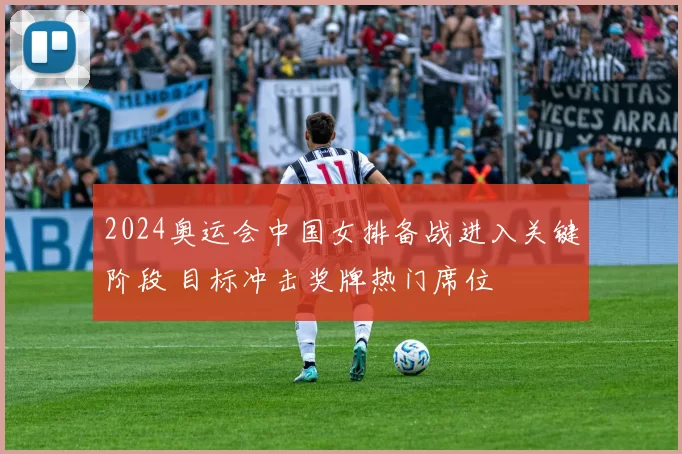 2024奥运会中国女排备战进入关键阶段 目标冲击奖牌热门席位