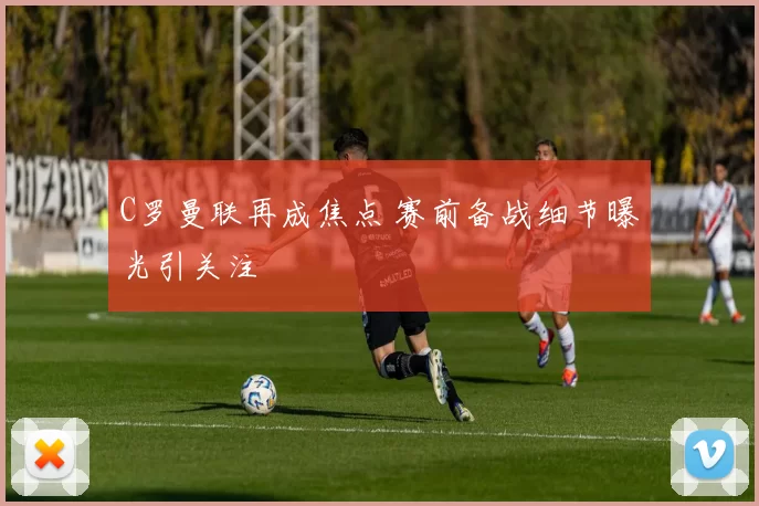 C罗曼联再成焦点 赛前备战细节曝光引关注