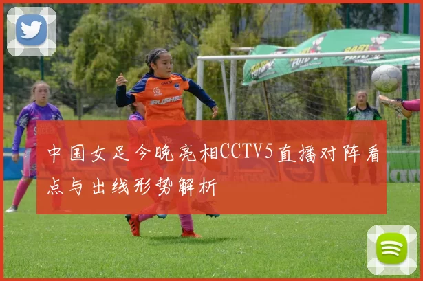 中国女足今晚亮相CCTV5直播对阵看点与出线形势解析