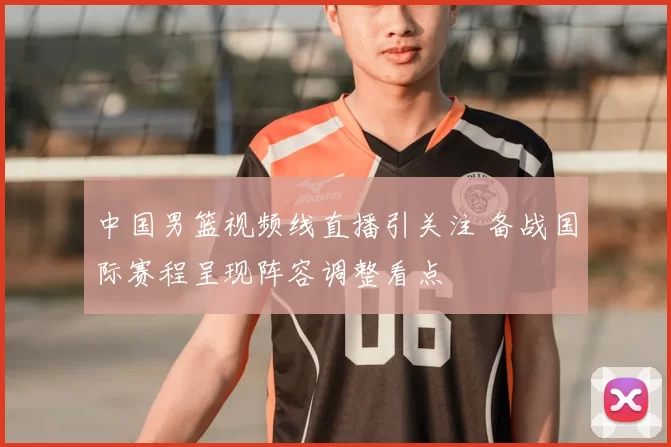 中国男篮视频线直播引关注 备战国际赛程呈现阵容调整看点