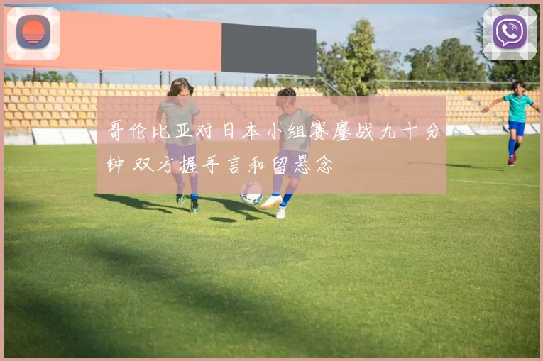 哥伦比亚对日本小组赛鏖战九十分钟 双方握手言和留悬念