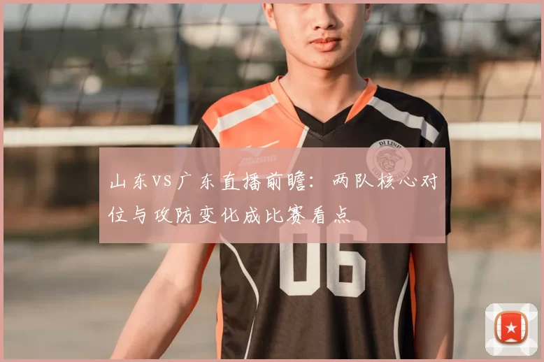 山东vs广东直播前瞻：两队核心对位与攻防变化成比赛看点