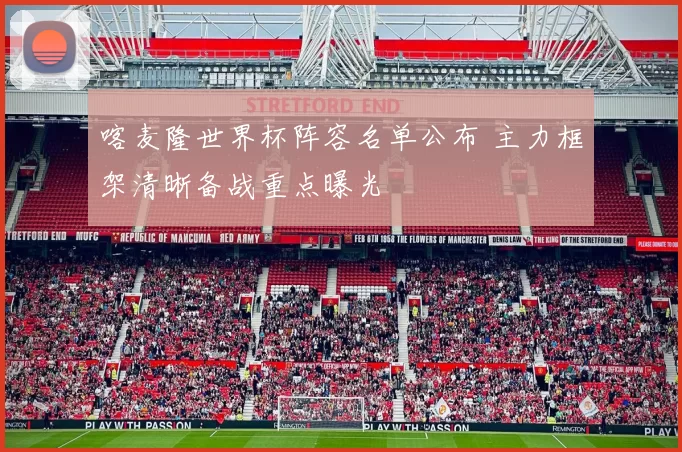 喀麦隆世界杯阵容名单公布 主力框架清晰备战重点曝光
