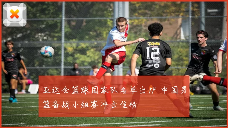 亚运会篮球国家队名单出炉 中国男篮备战小组赛冲击佳绩