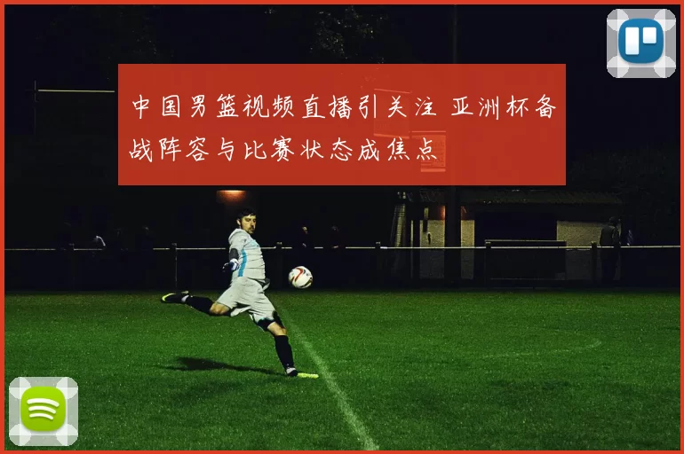 中国男篮视频直播引关注 亚洲杯备战阵容与比赛状态成焦点